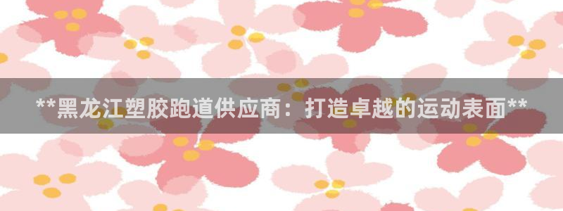尊龙凯时发展历程：**黑龙江塑胶跑道供应商：打造卓越